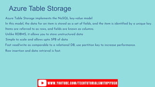 Azure Table Storage
Azure Table Storage implements the NoSQL key-value model
In this model, the data for an item is stored as a set of fields, and the item is identified by a unique key.
Items are referred to as rows, and fields are known as columns.
Unlike RDBMS, it allows you to store unstructured data
Simple to scale and allows upto 5PB of data
Fast read/write as comparable to a relational DB, use partition key to increase performance.
Row insertion and data retrieval is fast.
 