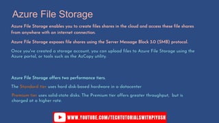 Azure File Storage
Azure File Storage enables you to create files shares in the cloud and access these file shares
from anywhere with an internet connection.
Azure File Storage exposes file shares using the Server Message Block 3.0 (SMB) protocol.
Once you've created a storage account, you can upload files to Azure File Storage using the
Azure portal, or tools such as the AzCopy utility.
Azure File Storage offers two performance tiers.
The Standard tier uses hard disk-based hardware in a datacenter
Premium tier uses solid-state disks. The Premium tier offers greater throughput, but is
charged at a higher rate.
 