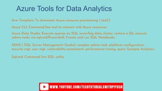 Azure Tools for Data Analytics
Arm Template: To Automate Azure resource provisioning ( IaaC)
Azure CLI: Command line tool to interact with Azure resources
Azure Data Studio: Execute queries on SQL sever/big data cluster, restore a Db, execute
admin tasks via sqlcmd/Powershell, Create and run SQL Notebooks
SSMS ( SQL Server Management Studio): complex admin task, platform configuration,
security mgt, user mgt, vulnerability assessment, performance tuning, query Synapse Analytics
Sqlcmd: Command line SQL utility
 