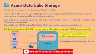 Azure Data Lake Storage
You can think of a data lake as a staging point for your ingested data, before it’s transported and
converted into a format suitable for performing analytics
A data lake is a repository for large quantities of raw data
Compatible with HDFS(Hadoop Distributed File System) used to examine huge datasets.
Role-Based Access Control (RBAC) on your data at file and directory level( POSIX access control list)
Data Lake Storage organizes your files into directories and subdirectories for improved file organization.
(Hierarchical Namespace)
CosmosDB
Table Storage
On-prem DB
Azure Data Lake
Azure Data Factory
Data Sources
Storage
Data Ingestion
To implement azure Data Lake you
need to have a storage account
It Stores data that is in parquet format
 