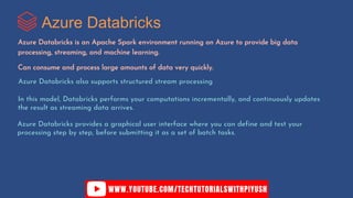 Azure Databricks
Azure Databricks is an Apache Spark environment running on Azure to provide big data
processing, streaming, and machine learning.
Can consume and process large amounts of data very quickly.
Azure Databricks also supports structured stream processing
In this model, Databricks performs your computations incrementally, and continuously updates
the result as streaming data arrives.
Azure Databricks provides a graphical user interface where you can define and test your
processing step by step, before submitting it as a set of batch tasks.
 