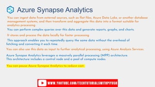 Azure Synapse Analytics
You can ingest data from external sources, such as flat files, Azure Data Lake, or another database
management systems, and then transform and aggregate this data into a format suitable for
analytics processing
You can perform complex queries over this data and generate reports, graphs, and charts.
It stores and process the data locally for faster processing
This approach enables you to repeatedly query the same data without the overhead of
fetching and converting it each time.
You can also use this data as input to further analytical processing, using Azure Analysis Services.
Azure Synapse Analytics leverages a massively parallel processing (MPP) architecture.
This architecture includes a control node and a pool of compute nodes.
You can pause Azure Synapse Analytics to reduce cost.
 