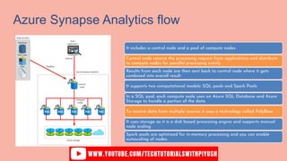 Azure Synapse Analytics flow
It includes a control node and a pool of compute nodes
Control node receive the processing request from applications and distribute
to compute nodes for parallel processing evenly.
Results from each node are then sent back to control node where it gets
combined into overall result
It supports two computational models: SQL pools and Spark Pools
In a SQL pool, each compute node uses an Azure SQL Database and Azure
Storage to handle a portion of the data.
To receive data from multiple sources it uses a technology called PolyBase
It uses storage as it is a disk based processing engine and supports manual
node scaling
Spark pools are optimized for in-memory processing and you can enable
autoscaling of nodes.
 