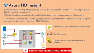 Azure HD Insight
HDInsight implements a clustered model that distributes processing across a set of computers
Azure HDInsight is a big data processing service, that provides the platform for technologies such as
Spark in an Azure environment
This model is similar to that used by Synapse Analytics, except that the nodes are running the Spark
processing engine rather than Azure SQL Database.
Break down of data and distribute for processing
Data Processing
Create, load and query the data similar to
PolyBase
 
