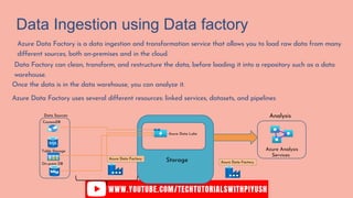 Data Ingestion using Data factory
Azure Data Factory is a data ingestion and transformation service that allows you to load raw data from many
different sources, both on-premises and in the cloud.
Data Factory can clean, transform, and restructure the data, before loading it into a repository such as a data
warehouse.
Once the data is in the data warehouse, you can analyze it.
Azure Data Factory uses several different resources: linked services, datasets, and pipelines
CosmosDB
Table Storage
On-prem DB
Azure Data Lake
Azure Data Factory
Data Sources
Storage Azure Data Factory
Azure Analysis
Services
Analysis
 