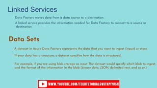 Data Factory moves data from a data source to a destination.
A linked service provides the information needed for Data Factory to connect to a source or
destination
Data Sets
A dataset in Azure Data Factory represents the data that you want to ingest (input) or store.
If your data has a structure, a dataset specifies how the data is structured.
For example, if you are using blob storage as input The dataset would specify which blob to ingest,
and the format of the information in the blob (binary data, JSON, delimited text, and so on)
Linked Services
 