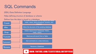 SQL Commands
(DDL) Data Definition Language
Helps defining structure of database or schema
Defines how the data is stored in a database
Create
Comment
Drop
Truncate
Alter
Rename
To create a database and its objects like (table,
index, views, store procedure, function, and
triggers)
Alters the structure of the existing database
Delete objects from Database( Tables ,
index, views)
Removes all record from a Table
Add comments to a data dictionary
Rename a Database
 