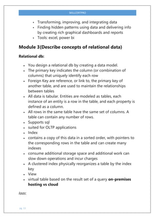 pg. 11
SKILLCERTPRO
 Transforming, improving, and integrating data
 Finding hidden patterns using data and delivering info
by creating rich graphical dashboards and reports
 Tools: excel, power bi
Module 3(Describe concepts of relational data)
Relational db:
 You design a relational db by creating a data model.
 The primary key indicates the column (or combination of
columns) that uniquely identify each row
 Foreign Key are reference, or link to, the primary key of
another table, and are used to maintain the relationships
between tables
 All data is tabular. Entities are modeled as tables, each
instance of an entity is a row in the table, and each property is
defined as a column.
 All rows in the same table have the same set of columns. A
table can contain any number of rows.
 Supports sql
 suited for OLTP applications
 Index
 contains a copy of this data in a sorted order, with pointers to
the corresponding rows in the table and can create many
indexes
 consume additional storage space and additional work can
slow down operations and incur charges
 A clustered index physically reorganizes a table by the index
key
 View
 virtual table based on the result set of a query on-premises
hosting vs cloud
Iaas:
 