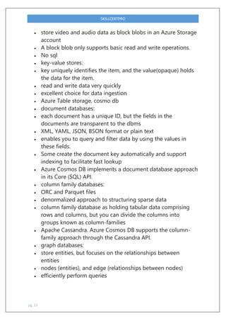 pg. 13
SKILLCERTPRO
 store video and audio data as block blobs in an Azure Storage
account
 A block blob only supports basic read and write operations.
 No sql
 key-value stores:
 key uniquely identifies the item, and the value(opaque) holds
the data for the item.
 read and write data very quickly
 excellent choice for data ingestion
 Azure Table storage, cosmo db
 document databases:
 each document has a unique ID, but the fields in the
documents are transparent to the dbms
 XML, YAML, JSON, BSON format or plain text
 enables you to query and filter data by using the values in
these fields.
 Some create the document key automatically and support
indexing to facilitate fast lookup
 Azure Cosmos DB implements a document database approach
in its Core (SQL) API.
 column family databases:
 ORC and Parquet files
 denormalized approach to structuring sparse data
 column family database as holding tabular data comprising
rows and columns, but you can divide the columns into
groups known as column-families
 Apache Cassandra. Azure Cosmos DB supports the column-
family approach through the Cassandra API.
 graph databases:
 store entities, but focuses on the relationships between
entities
 nodes (entities), and edge (relationships between nodes)
 efficiently perform queries
 