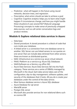 pg. 15
SKILLCERTPRO
 Predictive : what will happen in the future using neural
networks, decision trees, and regression.
 Prescriptive: what action should we take to achieve a goal
 Cognitive: Cognitive analytics helps you to learn what might
happen if circumstances change, and how you might handle
these situations.It uses several NLP (Natural Language
Processing) concepts to make sense of previously untapped
data sources, such as call center conversation logs and
product reviews.
Module 6: Explore relational data services in Azure:
 Data base
 Stored procedure: A stored procedure is a block of code that
runs inside your database.
 A linked server is a connection from one database server to
another. SQL Server can use linked servers to run queries on
one server that can include data retrieved from other servers;
these are known as distributed queries.
 IAAS: Infrastructure as a service e.g: azure virtual network
 PAAS: Platform-as-a-service e.g: Azure SQL Databases
 SAAS:Software-as-a-Service, e.g office 365
 Azure Data Services: Azure Data Services fall into the PaaS
category. These services are a series of DBMSs managed by
Microsoft in the cloud. Each data service takes care of the
configuration, day-to-day management, software updates, and
security of the databases that it hosts. All you do is create your
databases under the control of the data service.
 Most famous database service is Azure SQL database
 Azure Database for sql server
 MariaDB server
 Postgre SQL server
 Microsoft also provide services for non relational dbms such
as cosmos DB
 