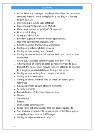 pg. 19
SKILLCERTPRO
 Azure Resource manager templates: describes the service (or
services) that you want to deploy in a text file, in a format
known as JSON
 Provisioning in Azure SQL database
 Provisioning PostgreSQL and MySQL:
 Hyperscale option for postgreSQL supports:
 Horizontal Scaling
 Query parallelization
 Excellent support for multi-tenant applications,
 real time operational analytics, and
 high throughput transactional workloads
 Configuring relational data services
 Configure connectivity and firewall
 Configure connectivity to virtual networks and on-premises
computers
 Azure SQL Database communicates over port 1433
 A firewall rule of 0.0.0.0 enables all Azure services to pass
through the server-level firewall rule and attempt to connect
to a single or pooled database through the server.
 Configure connectivity from private endpoints.
 Configure Authentication
 Configure access control: who or what can access your
resources
 Role assignment consist of three elements:
 Security principle
 Role definition: Collection of permission
 Owner
 Contributor
 Reader
 User access administrator
 Scope : lists set of resources that the access applies to
 You add role assignments to a resource in the Azure portal
using the Access control (IAM) page
 Configure advance data security
 