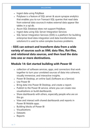 pg. 31
SKILLCERTPRO
 Ingest data using PolyBase
 Polybase is a feature of SQL server & azure synapse analytics
that enables you to run Transact-SQL queries that read data
from external data sources.It makes external data appear like
tables in a sql db.
 Azure SQL Database does not support PolyBase.
 Ingest data using SQL Server Integration Services
 SQL Server Integration Services (SSIS) is a platform for building
enterprise-level data integration and data transformations
solutions.It is used to solve complex business problems.
- SSIS can extract and transform data from a wide
variety of sources such as XML data files, flat files,
and relational data sources, and then load the data
into one or more destinations.
Module 14: Get started building with Power BI
 collection of software services, apps, and connectors that work
together to turn your unrelated sources of data into coherent,
visually immersive, and interactive insights.
 Power BI Desktop, an online SaaS (Software as a Service)
 Use Power BI
 Bring data into Power BI Desktop, and create a report.
 Publish to the Power BI service, where you can create new
visualizations or build dashboards.
 Share dashboards with others, especially people who are on
the go.
 View and interact with shared dashboards and reports in
Power BI Mobile apps.
 Building blocks of Power BI
 Visualizations
 Datasets
 Reports
 