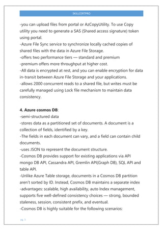 pg. 5
SKILLCERTPRO
-you can upload files from portal or AzCopyUtility. To use Copy
utility you need to generate a SAS (Shared access signature) token
using portal.
-Azure File Sync service to synchronize locally cached copies of
shared files with the data in Azure File Storage.
-offers two performance tiers — standard and premium
-premium offers more throughput at higher cost.
-All data is encrypted at rest, and you can enable encryption for data
in-transit between Azure File Storage and your applications.
-allows 2000 concurrent reads to a shared file, but writes must be
carefully managed using Lock file mechanism to maintain data
consistency.
4. Azure cosmos DB:
-semi-structured data
-stores data as a partitioned set of documents. A document is a
collection of fields, identified by a key.
-The fields in each document can vary, and a field can contain child
documents.
-uses JSON to represent the document structure.
-Cosmos DB provides support for existing applications via API
mongo DB API, Cassandra API, Gremlin API(Graph DB), SQL API and
table API.
-Unlike Azure Table storage, documents in a Cosmos DB partition
aren’t sorted by ID. Instead, Cosmos DB maintains a separate index
-advantages: scalable, high availability, auto Index management,
supports five well-defined consistency choices — strong, bounded
staleness, session, consistent prefix, and eventual.
-Cosmos DB is highly suitable for the following scenarios:
 