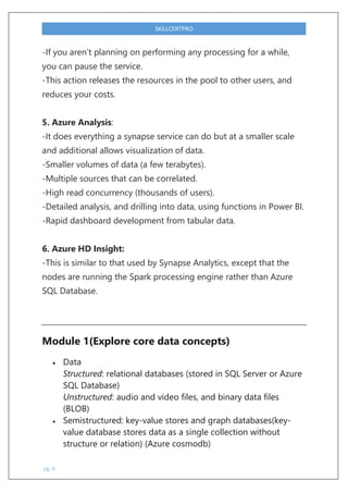 pg. 8
SKILLCERTPRO
-If you aren’t planning on performing any processing for a while,
you can pause the service.
-This action releases the resources in the pool to other users, and
reduces your costs.
5. Azure Analysis:
-It does everything a synapse service can do but at a smaller scale
and additional allows visualization of data.
-Smaller volumes of data (a few terabytes).
-Multiple sources that can be correlated.
-High read concurrency (thousands of users).
-Detailed analysis, and drilling into data, using functions in Power BI.
-Rapid dashboard development from tabular data.
6. Azure HD Insight:
-This is similar to that used by Synapse Analytics, except that the
nodes are running the Spark processing engine rather than Azure
SQL Database.
Module 1(Explore core data concepts)
 Data
Structured: relational databases (stored in SQL Server or Azure
SQL Database)
Unstructured: audio and video files, and binary data files
(BLOB)
 Semistructured: key-value stores and graph databases(key-
value database stores data as a single collection without
structure or relation) (Azure cosmodb)
 