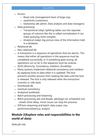 pg. 9
SKILLCERTPRO
 Access:
 Read-only (management team of large org)
 read/write (customers)
 Ownership (db admin, Data analysts and data managers)
 Data processing:
 Transactional (oltp): Splitting tables out into separate
groups of columns like this is called normalization it can
make querying more complex.
 Analytical (oatp): big picture view of the information held
in a database
 Relational db
 Non relational db
 A transaction is a sequence of operations that are atomic. This
means that either all operations in the sequence must be
completed successfully, or if something goes wrong, all
operations run so far in the sequence must be undone.
 ACID (Atomicity, Consistency, Isolation, Durability)
 Many systems implement relational consistency and isolation
by applying locks to data when it is updated. The lock
prevents another process from reading the data until the lock
is released. The lock is only released when the transaction
commits or rolls back.
 Distributed db
 eventual consistency.
 Analytical workloads
 Batch processing and streaming
 Batch processing adv and disadv: adv(large vol, scheduled run)
- disadv (time delay, minor issues can stop the process)
 Diff b/w streaming and batch: data scope, size,
performance(latency), analysis
Module 2(Explore roles and responsibilities in the
world of data)
Data job role
 