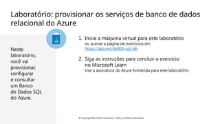 © Copyright Microsoft Corporation. Todos os direitos reservados. © Copyright Microsoft Corporation. Todos os direitos reservados.
Laboratório: provisionar os serviços de banco de dados
relacional do Azure
Neste
laboratório,
você vai
provisionar,
configurar
e consultar
um Banco
de Dados SQL
do Azure.
1. Inicie a máquina virtual para este laboratório
ou acesse a página de exercícios em
https://aka.ms/dp900-sql-lab
2. Siga as instruções para concluir o exercício
no Microsoft Learn
Use a assinatura do Azure fornecida para este laboratório
 