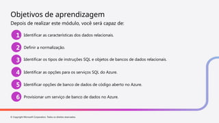 © Copyright Microsoft Corporation. Todos os direitos reservados.
Objetivos de aprendizagem
Depois de realizar este módulo, você será capaz de:
1 Identificar as características dos dados relacionais.
2 Definir a normalização.
3 Identificar os tipos de instruções SQL e objetos de bancos de dados relacionais.
4 Identificar as opções para os serviços SQL do Azure.
5 Identificar opções de banco de dados de código aberto no Azure.
6 Provisionar um serviço de banco de dados no Azure.
 