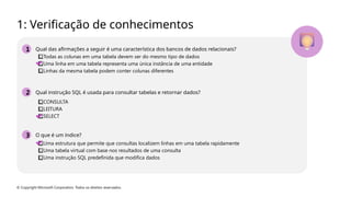 © Copyright Microsoft Corporation. Todos os direitos reservados.
1: Verificação de conhecimentos
1 Qual das afirmações a seguir é uma característica dos bancos de dados relacionais?
⃣Todas as colunas em uma tabela devem ser do mesmo tipo de dados
⃣Uma linha em uma tabela representa uma única instância de uma entidade
⃣Linhas da mesma tabela podem conter colunas diferentes
2 Qual instrução SQL é usada para consultar tabelas e retornar dados?
⃣CONSULTA
⃣LEITURA
⃣SELECT
3 O que é um índice?
⃣Uma estrutura que permite que consultas localizem linhas em uma tabela rapidamente
⃣Uma tabela virtual com base nos resultados de uma consulta
⃣Uma instrução SQL predefinida que modifica dados
 
