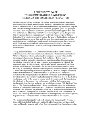 A DIFFERENT VIEW OF<br />“THE COMMUNICATIONS REVOLUTION”:<br />IT’S REALLY THE EINSTEINIUM REVOLUTION.<br />Imagine that four million years ago, the earliest hominids somehow came to the conclusion that although walking on two legs was a great asset and differentiator from all other creatures, it would be even better to use two legs and a third long arm that stretched to the ground and would help them gain great speed and go longer distances.  Now imagine that four million years later (current day) that third arm was perfected and it became possible for us to move at great speed.  Imagine also that everyone’s attention was captured by and riveted on a new glove that was being heavily promoted because it protected the hand of that third arm and made it look beautiful in the process.  But, while the new glove captivated everyone, the evolutionary and revolutionary breakthrough of the third arm itself was ignored.  I think that is analogous to what is happening with the hominid’s other great differentiator from all other creatures:  the ability to communicate at a very different level.<br />Today, discussions about “The Communications Revolution” center on social networks, new media, wireless communications and other communications tools.  Whereas those innovations are having dramatic consequences, I think that by focusing on infrastructure change and the benefits they deliver we are misunderstanding and underestimating the significance of the Communications Revolution.  Instead of infrastructure changes, as potent as they are, I think the Communications Revolution is part and parcel of a much more significant global cultural revolution that also includes the worldwide shift from a manufacturing economy to a knowledge economy, as consequential as the shift from an agrarian to a manufacturing economy; even more significantly, I think it’s also part and parcel with a shift in the human’s worldview that is as epochal as the Copernican Revolution: the emergence of the Einsteinium Revolution.  Just as the Copernican Revolution killed the human’s very fundamental view that they lived in the absolute unchanging center of the universe around which all else revolved, the Einsteinium Revolution is in the process – the early stages – of killing the human’s very fundamental view that time and space are two different things.  [NB:  By identifying this as “The Einsteinium Revolution” I do not intend to get into a discussion about the role of Einstein and his writings, etc.  I’m relating this to Einstein because of his view that time and space are combined as one not as two separate phenomenon.  I think that means, by implication, that death and time as we have known them are dead – the same way the human’s worldview was changed very fundamentally when Copernicus and Galileo and others redefined the structure of the universe.]<br />The human animal can’t go through such fundamental changes easily.  It would be impossible to go to bed Wednesday night with a Pre-Copernican worldview and wake up Thursday morning with a Post-Copernican worldview.  Such changes take a massive amount of time (even when moving at Internet speed).  And such changes do not come without massive turmoil of the most fundamental nature.<br />To put this in context, I think we have to go back four million years or so, at the time hominids began to communicate.  According to research led by Michael Tomasello of the Department of Developmental and Comparative Psychology of the Max Planck Institute for Evolutionary Anthropology, hominids began to communicate even before they had larger brains and very possibly before they could make sounds.  They used pantomime and pointing.  This was far beyond what any other creature has ever done, much different than screeches and other communications of alerts and warnings.  Here’s a simple example Tomasello uses from what I believe to be an extraordinarily important book: “The Origins of Human Communication”: Sit at a bar and point to an empty glass in front of you and the bartender will know you want it filled; point at the glass when it is teetering at the edge of the bar, and the bartender will know you’re suggesting he move it.  No other creature can communicate at such a cognitive level and with similar “shared intentionality.”<br />But there is a core problem with pantomime as a form of communication.  It is tyrannized by time and space.  You have to be in view of each other at the same exact time to communicate.  It seems to me that somewhere along the time, the human animal decided to overcome those limiting factors and began a quest to eliminate the impact of time and space on their ability to communicate.  They set out to create the equivalent of what a third arm would be to bipedalism.  After four million years – today – victory can be declared.  The humans won.  Time and space no longer exert dramatic influence on human communications, and to the degree that they do, that remaining influence is eroding quickly.<br />I think we can look to the history of the development of communications systems and technologies to validate my point.  We’ve seen the ability to expand the range of communications evolve from smoke signals and loud sounds to more than four billion people in every corner of the world watching the opening ceremonies of the 2008 Olympics in Beijing.  We’ve mail morph from a communications system available to only a few privileged people and requiring days and weeks to reach their recipient to the Pony Express, quickly replaced by the telegraph and ultimately replaced by e-mail and texting.  Paintings on cave walls evolved to the printing press to the Kindle.  Pamphlets in the French and American Revolutions evolved to twitter in the Egyptian Revolution of 2011.  Is there a common denominator in all this progress?  Couldn’t it be that step-by-step, all communications advances have been about eliminating the power that space and time have exerted on communications?<br />As this trend has occurred, space and time have become less significant to humans.  I think that this reduction in the relative importance of space and time has been a prerequisite for the human to develop a new Einsteinium worldview.   This will be a worldview dramatically different than the way humans now see the world.  It is beyond me – and, actually, I do not think necessary at this time – to predict exactly how this new worldview will change the way we live and behave and organize ourselves.  What I do think is important, however, is that we recognize that the “Communications Revolution” is truly an integral piece of the much more significant Einsteinium Revolution.  <br />In this context, the shift from the Manufacturing Economy to the Knowledge Economy assumes much greater importance.  One of the primary characteristics of the shift from the Agrarian Economy to the Manufacturing Economy was that work – human enterprise – moved indoors and productivity became measured by the amount of time required to accomplish something.  Why should we believe that those changes became immutable for all time?  Why should we believe that the workplace needs to be an office or a factory any more than early industrialists had to believe that the workplace had to be outside and dependent on the weather?  Why should we believe that time is money any more than early industrialists had to be driven by the cycles of the sun and weather conditions?  Why should our balance sheet convey (as it does now) that hard assets (property, plant and equipment that depreciate over time) are more valuable than soft assets (individual and collective intellectual property that appreciate over time)?<br />So people today can work anywhere at anytime.  And communications can be one-to-one or one-to-many and can be synchronic and asynchronic.  These trends will accelerate.  As they do, additional nails will be pounded into the coffins of time and space.  The shift to the Knowledge Economy thereby is also integral to the Einsteinium Revolution.<br />If this analysis has even the potential of being only somewhat correct, then we need (“just in case”) to start looking at what is happening – and what should happen – in this different context.  As urged by Albert Einstein and Bertrand Russell in their 1955 Manifesto, “we have to learn to think in a new way.”  For example, what can we learn from all the change that is swirling around us when we try to understand them in the context of a shift in basic human fundamentals rather than just economic or social or political fundamentals?  What can we learn if we changed our thinking to focus on the type of very fundamental questions that arose from the Copernican Revolution and are emerging now, as space and time die and the Einsteinium Revolution alters our worldview?<br />
