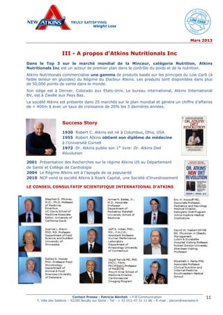 Mars 2013
Contact Presse : Patricia Bénitah - P.B Communication
7, Villa des Sablons – 92200 Neuilly sur Seine - Tel : + 33 (0)1 47 31 11 06 – E-mail : pbcom@wanadoo.fr
11
III - A propos d’Atkins Nutritionals Inc
Dans le Top 3 sur le marché mondial de la Minceur, catégorie Nutrition, Atkins
Nutritionals Inc est un acteur de premier plan dans le contrôle du poids et de la nutrition.
Atkins Nutritionals commercialise une gamme de produits basés sur les principes du Low Carb (à
faible teneur en glucides) du Régime du Docteur Atkins. Les produits sont disponibles dans plus
de 50,000 points de vente dans le monde.
Son siège est à Denver, Colorado aux Etats-Unis. Le bureau international, Atkins International
BV, est à Zwolle aux Pays Bas.
La société Atkins est présente dans 25 marchés sur le plan mondial et génère un chiffre d’affaires
de + 400m $ avec un taux de croissance de 20% les 3 dernières années.
Success Story
1930 Robert C. Atkins est né à Columbus, Ohio, USA
1955 Robert Atkins obtient son diplôme de médecine
à l’Université Cornell
1972 Dr. Atkins publie son 1er
livre: Dr. Atkins Diet
Revolution
2001 Présentation des Recherches sur le régime Atkins US au Département
de Santé et Collège de Cardiologie
2004 Le Régime Atkins est à l’apogée de sa popularité
2010 NCP vend la société Atkins à Roark Capital, une Société d’Investissement
LE CONSEIL CONSULTATIF SCIENTIFIQUE INTERNATIONAL D’ATKINS
 
