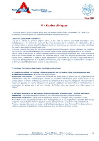 Mars 2013
Contact Presse : Patricia Bénitah - P.B Communication
7, Villa des Sablons – 92200 Neuilly sur Seine - Tel : + 33 (0)1 47 31 11 06 – E-mail : pbcom@wanadoo.fr
13
V – Etudes cliniques
La nouvelle approche nutritionnelle Atkins a reçu le soutien de plus de 80 études ayant fait l’objet d’un
examen critique qui s’appuie sur un grand nombre de preuves scientifiques.
Le Conseil Consultatif Scientifique
Lors de la refonte du premier régime Atkins, a été créé un Conseil Consultatif Scientifique (CCS)
multidisciplinaire de renommée nationale dans les domaines de la nutrition, du métabolisme, de la
psychologie et de la science des aliments pour donner en permanence ses conseils et son avis scientifique
sur tous les aspects de la nouvelle approche.
Le groupe conseille Atkins sur les dernières découvertes scientifiques et les études médicales qui enquêtent
sur l’innocuité, l’efficacité et la valeur nutritionnelle de l’Approche Nutritionnelle Atkins et de ses produits.
Dans le cadre de son travail, le conseil surveille la quantité croissante de recherches, avec un total actuel de
plus de 80 études mettant en évidence les bénéfices pour la santé associés pour les personnes suivant le
régime Atkins, notamment la perte de poids, l’amélioration concernant les facteurs de risque des maladies
cardiaques, de l’hypertension et du diabète, l’inflammation, des bénéfices pour le traitement de l’épilepsie et
la diminution de l’obésité chez les enfants et les adolescents.
Principales Conclusions des études notables entre autres :
« Comparison of low fat and low carbohydrate diets on circulating fatty acid competition and
markers of inflammation. » Publié dans la revue Lipids.
Principales conclusions: “La distribution anormale des acides gras du plasma et une augmentation de
l’inflammation sont des caractéristiques visibles du syndrome métabolique. Nous avons étudié si ces
composants du syndrome métabolique, comme la dyslipidémie et la glycémie, réagissent à la restriction de
l’apport en glucides. Un régime très pauvre en glucides a débouché sur des profondes modifications de la
composition des acides gras et sur une réduction de l’inflammation par rapport à un régime pauvre en
lipides.”
« Metabolic Effects of the Very-Low-Carbohydrate Diets: Misunderstood “Villains” of Human
Metabolism. » Publié dans la revue Journal of the International Society of Sports Nutrition.
Principales conclusions: “La récente étude phare a montré qu’un régime très pauvre en Glucides
débouchait sur une réduction significative de la masse graisseuse et une augmentation parallèle de la masse
corporelle maigre chez les hommes de poids normal. Contrairement à ce que l’on croit généralement,
l’insuline n’est pas nécessaire à la capture et à l’utilisation du glucose chez l’homme. En fin de compte, les
lipides musculaires et les glucides brûlent tous deux dans une flamme d’acides aminés.”
 