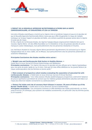 Mars 2013
Contact Presse : Patricia Bénitah - P.B Communication
7, Villa des Sablons – 92200 Neuilly sur Seine - Tel : + 33 (0)1 47 31 11 06 – E-mail : pbcom@wanadoo.fr
14
L’IMPACT DE LA NOUVELLE APPROCHE NUTRITIONNELLE ATKINS SUR LA SANTE
CARDIOVASCULAIRE, LE CHOLESTEROL ET/OU LA TENSION
Une série d’études scientifiques a montré qu’un régime riche en protéines maigres et pauvre en glucides tel
que la Nouvelle Approche Nutritionnelle Atkins n’aura pas pour effet d’augmenter le risque de maladie
cardiaque car lorsque l’apport en glucides est faible, une certaine quantité de graisses saines dans le régime
ne pose pas de risque.
En fait, d’après de nombreuses études, les régimes hypoglucidiques soigneusement élaborés tels que le
nouveau régime Atkins ont des effets favorables sur le cholestérol, le taux de graisses saturées et autres
marqueurs cardio-métaboliques, tout particulièrement chez les personnes résistantes à l’insuline.
Les chercheurs étudiant le nouveau régime Atkins parviennent régulièrement à la conclusion qu’un régime
hypoglucidique est un choix viable, sûr et efficace, tout particulièrement chez les personnes présentant un
syndrome métabolique.
Principales Conclusions des études notables entre autres :
« Weight Loss and Cardiovascular Risk factors in Healthy Women. »
Publié dans la revue Journal Of Clinical Endoctrinology and Metabolism.
Principales conclusions : “Un régime très pauvre en glucides est plus efficace qu’un régime hypolipidique
pour une perte de poids rapide et, sur 6 mois, n’est pas lié à des effets délétères sur les grands facteurs de
risque cardiovasculaire chez les femmes en bonne santé.”
« Meta-analysis of prospective cohort studies evaluating the association of saturated fat with
cardiovascular disease. » Publié dans la revue American Journal of Clinical Nutrition.
Principales conclusions : “Une méta-analyse d’études épidémiologiques prospectives a démontré l’absence
de preuve significative permettant de conclure que les matières grasses alimentaires saturées sont liées à un
risque plus élevé de maladie coronarienne ou cardiovasculaire.”
« Dietary Fat intake and risk of coronary Heart disease in women: 20 years of follow-up of the
Nurses ‘Health Study. » Publié dans la revue American Journal of Epidemology.
Principales conclusions: “Les conclusions montrent un effet bénéfique des lipides polyinsaturés, au moins
jusqu’à environ 7% d’énergie, pour prévenir les maladies coronariennes, en particulier chez les femmes jeunes
ou en surpoids. ”
 