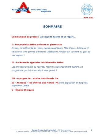 Mars 2013
Contact Presse : Patricia Bénitah - P.B Communication
7, Villa des Sablons – 92200 Neuilly sur Seine - Tel : + 33 (0)1 47 31 11 06 – E-mail : pbcom@wanadoo.fr
2
SOMMAIRE
Communiqué de presse : Un coup de barres et ça repart…
I - Les produits Atkins arrivent en pharmacie
En-cas, compléments de repas, Muesli croustillants, Milk Shake …Délicieux et
savoureux, une gamme d’aliments Diététiques Minceur qui donnent du goût au
mot régime !
II - La Nouvelle approche nutritionnelle Atkins
Les principes de base du nouveau régime: scientifiquement élaboré, un
programme qui fait rimer Mincir avec plaisir !
III - A propos de …Atkins Nutritionals Inc
IV - Annexes – les chiffres clés Monde : % de la population en surpoids,
population Obèse
V - Études Cliniques
 