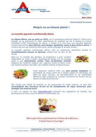 Mars 2013
Contact Presse : Patricia Bénitah - P.B Communication
7, Villa des Sablons – 92200 Neuilly sur Seine - Tel : + 33 (0)1 47 31 11 06 – E-mail : pbcom@wanadoo.fr
4
Communiqué de presse
Maigrir en se faisant plaisir !
La nouvelle approche nutritionnelle Atkins
Le régime Atkins, mis au point en 1972, par le cardiologue américain Robert C. Atkins est à
l’apogée de sa popularité en 2004. Restructurée et repensée par les 9 experts du Conseil
Consultatif (CCS) International de Atkins, il revient à la Une avec une nouvelle approche
nutritionnelle encore plus efficace, sans danger, équilibrée, saine et plus facile à suivre. Il
a même été suivi par Catherine Zeta-Jones, Renée Zellweger et Jennifer Aniston.
La nouvelle approche nutritionnelle Atkins, c’est un programme alimentaire durable et
scientifiquement prouvé et éprouvé, soutenu par de plus de 80
études.
Basé sur le contrôle des glucides, ce programme a pour vocation
d’apprendre au corps à brûler davantage les lipides que les glucides
grâce à une alimentation variée, riche en éléments nutritifs
intégrant des Protéines maigres, des Légumes riches en fibres, fruits,
des matières grasses naturelles, des céréales entières et légumineuses.
Cette approche moderne offre une plus grande souplesse en
permettant de choisir parmi les 4 phases (phase de démarrage, de
perte de poids continue, de pré-stabilisation ou de stabilisation
définitive) celle à laquelle on souhaite commencer en fonction de ses
besoins et objectifs personnels.
Elle n’exige pas l’achat de produits ou de programmes de repas onéreux, et peut être
accompagnée des nouveaux en-cas ou de compléments de repas savoureux pour
soulager une envie de sucre.
A venir un support en ligne www.atkins.com proposant des suggestions de recettes, des
planifications de menu, des orientations nutritionnelles, etc.
Atkins pour être en permanence à l’heure de la Minceur…
A toute heure et tout âge !
 