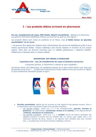 Mars 2013
Contact Presse : Patricia Bénitah - P.B Communication
7, Villa des Sablons – 92200 Neuilly sur Seine - Tel : + 33 (0)1 47 31 11 06 – E-mail : pbcom@wanadoo.fr
5
I - Les produits Atkins arrivent en pharmacie
En-cas, compléments de repas, Milk Shake, Muesli croustillants,…Délicieux et savoureux,
une gamme d’aliments Diététiques Minceur qui donnent du goût au mot régime !
Les produits Atkins sont riches en protéines et en fibres, mais à faible teneur en glucides
assimilables* et en sucre.
« Ils peuvent être également intégrés dans l’alimentation des personnes diabétiques grâce à leurs
indices glycémiques faibles. Chaque diabétique doit ensuite adapter en fonction de son propre
régime. Idem pour les femmes enceintes avec un diabète gestationnel. » Delphine Letellier,
diététicienne impliquée dans un réseau diabète.
ADVANTAGE, DAY BREAK et ENDULDGE
3 gammes d’en - cas, de compléments de repas et boissons savoureux
à emporter partout, à consommer à volonté et sans culpabilité !
Les barres Atkins sont délicieuses, on culpabilise presque de se faire autant plaisir avec aussi peu
de glucides et de sucre ! … Le petit écart autorisé pour toutes celles et ceux qui suivent un régime
ou tout simplement souhaitent garder la ligne !
 Glucides assimilables: digérés par les enzymes du tube digestif et des glandes annexes. Ceux-ci
se répartissent entre les glucides simples et les glucides complexes.
o Les glucides simples : parmi eux, il y a les monosaccharides (glucose, fructose et
galactose), les disaccharides (saccharose, lactose et le maltose) et les oligosaccharides
(raffinose, stacchyose et verbascose).
o Les glucides complexes : parmi eux, il y a l’amidon (forme de réserve glucidique des
végétaux puisqu’on le trouve dans les céréales (blé, riz, avoine, orge, seigle, maïs…), les
tubercules (pomme de terre, manioc…), les légumes secs (lentilles, pois secs, haricots
secs…), les petits pois et les fruits amylacés (châtaigne, marron).
 