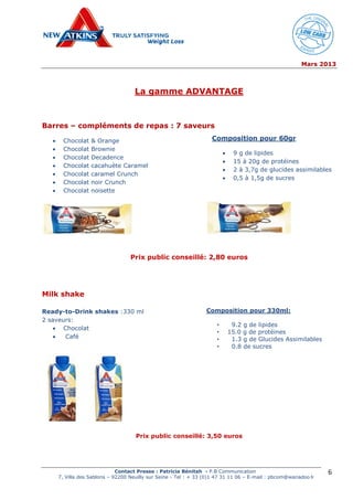 Mars 2013
Contact Presse : Patricia Bénitah - P.B Communication
7, Villa des Sablons – 92200 Neuilly sur Seine - Tel : + 33 (0)1 47 31 11 06 – E-mail : pbcom@wanadoo.fr
6
La gamme ADVANTAGE
Barres – compléments de repas : 7 saveurs
 Chocolat & Orange
 Chocolat Brownie
 Chocolat Decadence
 Chocolat cacahuète Caramel
 Chocolat caramel Crunch
 Chocolat noir Crunch
 Chocolat noisette
Prix public conseillé: 2,80 euros
Milk shake
Ready-to-Drink shakes :330 ml
2 saveurs:
 Chocolat
 Café
Prix public conseillé: 3,50 euros
Composition pour 60gr
 9 g de lipides
 15 à 20g de protéines
 2 à 3,7g de glucides assimilables
 0,5 à 1,5g de sucres
Composition pour 330ml:
• 9.2 g de lipides
• 15.0 g de protéines
• 1.3 g de Glucides Assimilables
• 0.8 de sucres
 
