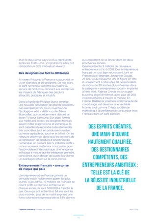 Créative Industry Dossier de presse Avril 2016
10
était le deuxième pays le plus représenté
après les États-Unis. Vingt d’entre elles ont
remporté un CES Innovation Award.
Des designers qui font la différence
À travers l’histoire, la France a toujours été un
vivier d’artistes et de designers. De nos jours,
ils sont nombreux à mettre leur talent au
service de l’industrie, donnant aux entreprises
les moyens de fabriquer des produits
attractifs, pratiques et intuitifs.
Dans la lignée de Philippe Starck émerge
une nouvelle génération de grands designers,
par exemple Patrick Jouin, inventeur de
l’écologique vélo « Vélib’ », ou les frères
Bouroullec, qui ont récemment dessiné un
écran TV pour Samsung. Eux aussi formés
aux meilleures écoles, les designers français
savent mêler pragmatisme et esthétique. Ils
sont capables de répondre à des demandes
très concrètes, tout en produisant un objet
qui reste agréable au toucher et à l’œil. On les
retrouve désormais dans tous les secteurs, de
la conception de produits à la technologie
numérique, en passant par l’« industrie verte »
ou les nouveaux matériaux composites pour
l’automobile et l’aéronautique. Une tendance
en hausse à mesure que les entreprises prennent
conscience qu’un design de qualité leur donne
un avantage certain sur la concurrence.
Entrepreneurs français – une prise
de risque qui paie
L’entrepreneuriat en France connaît un
véritable essor, notamment parmi les plus
jeunes. Aujourd’hui, 19 millions de Français se
disent prêts à créer leur entreprise et,
chaque année, ils sont 500 000 à franchir le
pas. Ceux qui ont entre 18 et 34 ans sont les
plus motivés ; plus de la moitié exprime une
forte volonté entrepreneuriale et 34 % d’entre
eux projettent de se lancer dans les deux
prochaines années.
Cela représente 3 millions de nouveaux
entrepreneurs d’ici à 2018. Des entrepreneurs
français de tous âges réussissent, tant en
France qu’à l’étranger. Joséphine Goube,
27 ans, vit au Royaume-Uni et figure en tête
du classement Forbes des 30 personnalités
de moins de 30 ans les plus influentes dans
la catégorie « entrepreneur social ». Implanté
à New York, Fabrice Grinda est un super-
business angel d’Internet, avec plus de 200
investissements à travers le monde. En
France, BlaBlaCar, première communauté de
covoiturage, est devenue une véritable
licorne, tout comme Criteo, société de
marketing à la performance conçue par trois
Français dans un café parisien.
Des esprits créatifs,
une main-d'œuvre
hautement qualifiée,
des gestionnaires
compétents, des
entrepreneurs ambitieux :
telle est la clé de
la réussite industrielle
de la France.
 