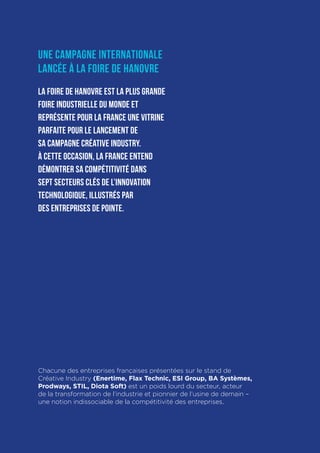 Créative Industry Dossier de presse Avril 2016
13
UNE CAMPAGNE INTERNATIONALE
LANCÉE À LA FOIRE DE HANOVRE
La Foire de Hanovre est la plus grande
foire industrielle du monde et
représente pour la France une vitrine
parfaite pour le lancement de
sa campagne Créative Industry.
À cette occasion, la France entend
démontrer sa compétitivité dans
sept secteurs clés de l’innovation
technologique, illustrés par
des entreprises de pointe.
Chacune des entreprises françaises présentées sur le stand de
Créative Industry (Enertime, Flax Technic, ESI Group, BA Systèmes,
Prodways, STIL, Diota Soft) est un poids lourd du secteur, acteur
de la transformation de l’industrie et pionnier de l’usine de demain –
une notion indissociable de la compétitivité des entreprises.
 