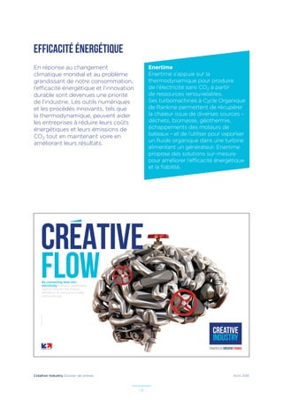 Créative Industry Dossier de presse Avril 2016
14
EFFICACITÉ ÉNERGÉTIQUE
En réponse au changement
climatique mondial et au problème
grandissant de notre consommation,
l’efficacité énergétique et l’innovation
durable sont devenues une priorité
de l’industrie. Les outils numériques
et les procédés innovants, tels que
la thermodynamique, peuvent aider
les entreprises à réduire leurs coûts
énergétiques et leurs émissions de
CO2 tout en maintenant voire en
améliorant leurs résultats.
By converting heat into
electricity, France’s sustainable
solution boosts the energy
efficiency of companies today
and tomorrow.
–Illustrateur:PaulDouard
CREATIVE
flow
Enertime
Enertime s’appuie sur la
thermodynamique pour produire
de l’électricité sans CO2 à partir
de ressources renouvelables.
Ses turbomachines à Cycle Organique
de Rankine permettent de récupérer
la chaleur issue de diverses sources –
déchets, biomasse, géothermie,
échappements des moteurs de
bateaux – et de l’utiliser pour vaporiser
un fluide organique dans une turbine
alimentant un générateur. Enertime
propose des solutions sur-mesure
pour améliorer l’efficacité énergétique
et la fiabilité.
 