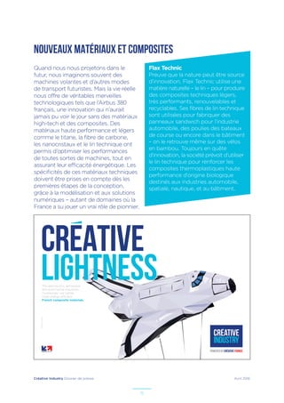 Créative Industry Dossier de presse Avril 2016
15
NOUVEAUX MATÉRIAUX ET COMPOSITES
The aeronautics, aerospace
and automotive industries
increasingly use lighter,
more energy-efficient
French composite materials.
–Illustrateur:PaulDouard
CREATIVE
lightness
Flax Technic
Preuve que la nature peut être source
d’innovation, Flax Technic utilise une
matière naturelle – le lin – pour produire
des composites techniques légers,
très performants, renouvelables et
recyclables. Ses fibres de lin technique
sont utilisées pour fabriquer des
panneaux sandwich pour l’industrie
automobile, des poulies des bateaux
de course ou encore dans le bâtiment
– on le retrouve même sur des vélos
en bambou. Toujours en quête
d’innovation, la société prévoit d’utiliser
le lin technique pour renforcer les
composites thermoplastiques haute
performance d’origine biologique
destinés aux industries automobile,
spatiale, nautique, et au bâtiment.
Quand nous nous projetons dans le
futur, nous imaginons souvent des
machines volantes et d’autres modes
de transport futuristes. Mais la vie réelle
nous offre de véritables merveilles
technologiques tels que l’Airbus 380
français, une innovation qui n’aurait
jamais pu voir le jour sans des matériaux
high-tech et des composites. Des
matériaux haute performance et légers
comme le titane, la fibre de carbone,
les nanocristaux et le lin technique ont
permis d’optimiser les performances
de toutes sortes de machines, tout en
assurant leur efficacité énergétique. Les
spécificités de ces matériaux techniques
doivent être prises en compte dès les
premières étapes de la conception,
grâce à la modélisation et aux solutions
numériques – autant de domaines où la
France a su jouer un vrai rôle de pionnier.
 