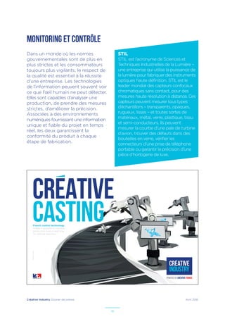 Créative Industry Dossier de presse Avril 2016
18
MONITORING ET CONTRÔLE
STIL
STIL est l’acronyme de Sciences et
Techniques Industrielles de la Lumière –
une entreprise qui utilise la puissance de
la lumière pour fabriquer des instruments
optiques haute définition. STIL est le
leader mondial des capteurs confocaux
chromatiques sans contact, pour des
mesures haute résolution à distance. Ces
capteurs peuvent mesurer tous types
d’échantillons – transparents, opaques,
rugueux, lisses – et toutes sortes de
matériaux, métal, verre, plastique, tissu
et semi-conducteurs. Ils peuvent
mesurer la courbe d’une pale de turbine
d’avion, trouver des défauts dans des
bouteilles en verre, vérifier les
connecteurs d’une prise de téléphone
portable ou garantir la précision d’une
pièce d’horlogerie de luxe.
Dans un monde où les normes
gouvernementales sont de plus en
plus strictes et les consommateurs
toujours plus vigilants, le respect de
la qualité est essentiel à la réussite
d’une entreprise. Les technologies
de l’information peuvent souvent voir
ce que l’œil humain ne peut détecter.
Elles sont capables d’analyser une
production, de prendre des mesures
strictes, d’améliorer la précision.
Associées à des environnements
numériques fournissant une information
unique et fiable du projet en temps
réel, les deux garantissent la
conformité du produit à chaque
étape de fabrication.
French control technology
makes it possible to monitor
production lines in real time
for optimal precision.
–Illustrateur:PaulDouard
CREATIVE
CASTING
 