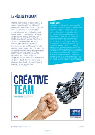 Créative Industry Dossier de presse Avril 2016
19
LE RÔLE DE L’HUMAIN
Diota Soft
Les solutions de réalité augmentée
de Diota Soft donnent aux techniciens
des informations en temps réel
sur les étapes de production par
le biais de systèmes d’information
industriels, capables de collecter
des données et de les convertir
en contenus numériques que les
opérateurs peuvent visualiser sur
tablettes, projecteurs ou lunettes
intelligents. En rendant les données
complexes immédiatement accessibles,
la technologie Diota Soft permet
aux opérateurs de mieux gérer et
transmettre leurs compétences, tout
en étant plus productifs et efficaces.
Même numérique et connectée, le
cœur d’une entreprise et de son
processus industriel reste l’Homme.
Heureusement, la numérisation
des processus de production est
un progrès pour l’humain. Réalité
augmentée, exosquelettes, ces
technologies offrent de nouvelles
façons d’améliorer la sécurité,
le bien-être et la productivité.
Les lunettes de réalité augmentée
peuvent donner aux techniciens des
informations en temps réel pendant
la formation et la maintenance.
Les vêtements mécaniques
augmentent les capacités humaines
et permettent de manipuler des
charges lourdes tout en réduisant
l’impact sur l’organisme.
–Illustrateur:PaulDouard
CREATIVE
TEAMMore companies are using people-centred
French technology to improve working
conditions and raise productivity.
 