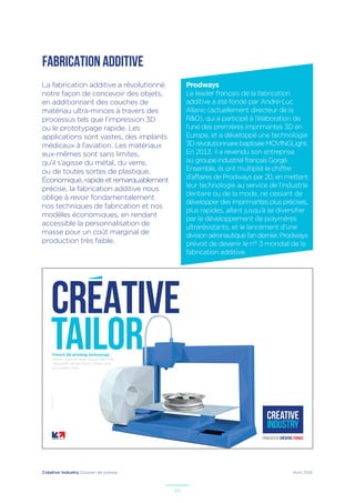Créative Industry Dossier de presse Avril 2016
20
FABRICATION ADDITIVE
La fabrication additive a révolutionné
notre façon de concevoir des objets,
en additionnant des couches de
matériau ultra-minces à travers des
processus tels que l’impression 3D
ou le prototypage rapide. Les
applications sont vastes, des implants
médicaux à l’aviation. Les matériaux
eux-mêmes sont sans limites,
qu’il s’agisse du métal, du verre,
ou de toutes sortes de plastique.
Économique, rapide et remarquablement
précise, la fabrication additive nous
oblige à revoir fondamentalement
nos techniques de fabrication et nos
modèles économiques, en rendant
accessible la personnalisation de
masse pour un coût marginal de
production très faible.
French 3D printing technology
allows users to reproduce identical
industrial components faster and
at a lower cost.
–Illustrateur:PaulDouard
CREATIVE
TAILOR
Prodways
Le leader français de la fabrication
additive a été fondé par André-Luc
Allanic (actuellement directeur de la
R&D), qui a participé à l’élaboration de
l’une des premières imprimantes 3D en
Europe, et a développé une technologie
3D révolutionnaire baptisée MOVINGLight.
En 2013, il a revendu son entreprise
au groupe industriel français Gorgé.
Ensemble, ils ont multiplié le chiffre
d’affaires de Prodways par 20, en mettant
leur technologie au service de l’industrie
dentaire ou de la mode, ne cessant de
développer des imprimantes plus précises,
plus rapides, allant jusqu’à se diversifier
par le développement de polymères
ultrarésistants, et le lancement d’une
divisionaéronautiquel’andernier.Prodways
prévoit de devenir le n° 3 mondial de la
fabrication additive.
 