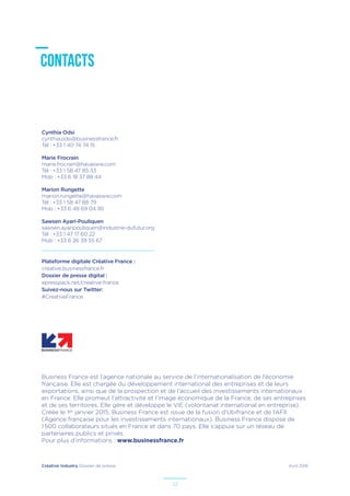 Créative Industry Dossier de presse Avril 2016
22
CONTACTS
Business France est l’agence nationale au service de l’internationalisation de l’économie
française. Elle est chargée du développement international des entreprises et de leurs
exportations, ainsi que de la prospection et de l’accueil des investissements internationaux
en France. Elle promeut l’attractivité et l’image économique de la France, de ses entreprises
et de ses territoires. Elle gère et développe le VIE (volontariat international en entreprise).
Créée le 1er janvier 2015, Business France est issue de la fusion d’Ubifrance et de l’AFII
(Agence française pour les investissements internationaux). Business France dispose de
1 500 collaborateurs situés en France et dans 70 pays. Elle s’appuie sur un réseau de
partenaires publics et privés.
Pour plus d’informations : www.businessfrance.fr
Cynthia Odsi
cynthia.odsi@businessfrance.fr
Tél : +33 1 40 74 74 15
Marie Frocrain
marie.frocrain@havasww.com
Tél : +33 1 58 47 85 33
Mob : +33 6 18 37 88 44
Marion Rungette
marion.rungette@havasww.com
Tél : +33 1 58 47 88 79
Mob : +33 6 48 69 04 95
Sawsen Ayari-Pouliquen
sawsen.ayaripouliquen@industrie-dufutur.org
Tél : +33 1 47 17 60 22
Mob : +33 6 26 39 55 67
Plateforme digitale Créative France :
creative.businessfrance.fr
Dossier de presse digital :
epresspack.net/creative-france
Suivez-nous sur Twitter:
#CreativeFrance
 