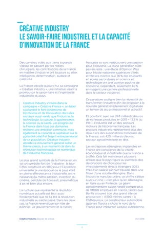 Créative Industry Dossier de presse Avril 2016
4
CRÉATIVE INDUSTRY
LE SAVOIR-FAIRE INDUSTRIEL ET LA CAPACITÉ
D’INNOVATION DE LA FRANCE
Des caméras vidéo aux trains à grande
vitesse en passant par les robots
chirurgiens, les contributions de la France
en matière d’industrie ont toujours su allier
intelligence, détermination, audace et
créativité.
La France dévoile aujourd’hui sa campagne
« Créative Industry », une initiative visant à
promouvoir le savoir-faire et l’ingéniosité
industrielle du pays.
Créative Industry s’insère dans la
campagne « Créative France », un label
soulignant le fort dynamisme de
l’économie et de l’innovation dans des
secteurs aussi variés que l’industrie, la
technologie, la culture, la gastronomie,
la science ou la santé. Les progrès de
la France dans tous ces domaines
révèlent une ambition commune, mais
également la capacité à capitaliser sur le
potentiel créatif et l’esprit entrepreneurial
de sa population. Créative Industry
aborde ce mouvement général selon un
thème précis, à un moment clé dans la
révolution technologique et numérique
de l’industrie française.
Le plus grand symbole de la France est en
soi un symbole fort de l’industrie : la tour
Eiffel, construite en 1889 pour l’Exposition
universelle, à une époque où le pays était
en pleine effervescence industrielle, entre
naissance du métro parisien, invention du
cinéma, pendule de Foucault, pneumatique
à air, et bien plus encore.
La rupture que représente la révolution
numérique actuelle est tout aussi
fondamentale que ne l’a été la révolution
industrielle au siècle passé. Dans les deux
cas, la France revendique son rôle de
pionnier. Le gouvernement et la nation
française se sont redécouvert une passion
pour l’industrie. La jeune génération n’est
pas en reste : une étude d'Opinion Way
pour l'école nationale supérieure d’Arts
et Métiers montre que 76 % des étudiants
en écoles secondaires en science et
technologie ont une opinion positive de
l’industrie. Cependant, seulement 40 %
envisagent une carrière professionnelle
dans le secteur industriel.
Ce paradoxe souligne bien la nécessité de
transformer l’industrie afin de proposer à la
nouvelle génération pleinement digitalisée
un terrain de jeu professionnel et attractif.
Et pourtant, avec ses 263 milliards d’euros
de richesses produites en 2015 – 13,8 % du
PIB –, l’industrie est un des secteurs
moteurs de l’économie française. Les
produits industriels représentent plus des
deux tiers des exportations mondiales de
la France, soit 420 milliards d’euros,
secteur agroalimentaire en tête.
Les entreprises étrangères implantées en
France ont conscience de la vitalité
économique et industrielle que la France a
à offrir. Cela fait maintenant plusieurs
années que le pays figure au palmarès des
destinations de choix pour les
investissements directs étrangers (IDE).
Près d’un salarié sur huit travaille dans une
filiale d’une société étrangère. Dans
l’industrie manufacturière, ce chiffre s’élève
à un sur cinq – c’est plus qu’en Allemagne,
en Italie ou en Finlande. Le géant
agroalimentaire suisse Nestlé compte plus
de 19 000 employés en France, tandis que
Barilla a ouvert son plus grand site de
production – 4 300 mètres carrés – à
Châteauroux. Le constructeur automobile
japonais Toyota a choisi le nord de la
France pour implanter sa base européenne,
 