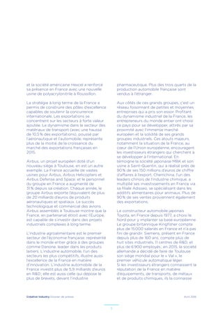 Créative Industry Dossier de presse Avril 2016
5
et la société américaine Hexcel a renforcé
sa présence en France avec une nouvelle
usine de polyacrylonitrile à Roussillon.
La stratégie à long terme de la France a
permis de construire des pôles d’excellence
capables de soutenir la concurrence
internationale. Les exportations se
concentrent sur les secteurs à forte valeur
ajoutée. Le dynamisme dans le secteur des
matériaux de transport (avec une hausse
de 10,5 % des exportations), poussé par
l’aéronautique et l’automobile, représente
plus de la moitié de la croissance du
marché des exportations françaises en
2015.
Airbus, un projet européen doté d’un
nouveau siège à Toulouse, en est un autre
exemple. La France accueille de vastes
usines pour Airbus, Airbus Helicopters et
Airbus Defense and Space, et le personnel
du groupe en France a augmenté de
31 % depuis sa création. Chaque année, le
groupe Airbus exporte l’équivalent de plus
de 20 milliards d’euros de produits
aéronautiques et spatiaux. Le succès
technologique et commercial des avions
Airbus assemblés à Toulouse montre que la
France, en partenariat étroit avec l’Europe,
est capable de s’investir dans des projets
industriels complexes à long terme.
L’industrie agroalimentaire est le premier
secteur de l’économie française, représenté
dans le monde entier grâce à des groupes
comme Danone, leader dans les produits
laitiers. L’industrie automobile, l’un des
secteurs les plus compétitifs, illustre aussi
l’excellence de la France en matière
d’innovation. L’industrie automobile de la
France investit plus de 5,9 milliards d’euros
en R&D ; elle est aussi celle qui dépose le
plus de brevets, devant l’industrie
pharmaceutique. Plus des trois quarts de la
production automobile française sont
vendus à l’étranger.
Aux côtés de ces grands groupes, c’est un
réseau foisonnant de petites et moyennes
entreprises qui a pris son essor. Profitant
du dynamisme industriel de la France, les
entrepreneurs du monde entier ont choisi
ce pays pour se développer, attirés par sa
proximité avec l’immense marché
européen et la solidité de ses grands
groupes industriels. Ces atouts majeurs,
notamment la situation de la France, au
cœur de l’Union européenne, encouragent
les investisseurs étrangers qui cherchent à
se développer à l’international. En
témoigne la société japonaise MBK et son
usine à Saint-Quentin, qui a réalisé près de
90 % de ses 150 millions d’euros de chiffre
d’affaires à l’export. Chemchina, l’un des
leaders chinois de l’industrie chimique, a
multiplié ses investissements en France via
sa filiale Adisseo, se spécialisant dans les
additifs alimentaires pour animaux. Plus de
90 % de ses ventes proviennent également
des exportations.
Le constructeur automobile japonais
Toyota, en France depuis 1977, a choisi le
Nord pour y implanter sa base européenne.
Le groupe britannique Kingfisher compte
plus de 15 000 salariés en France et n’a pas
fini de grandir. Siemens, présent en France
depuis plus de 160 ans, compte plus de
huit sites industriels, 11 centres de R&D, et
plus de 6 900 employés ; en 2015, la société
allemande a décidé de faire de Toulouse
son siège mondial pour le « Val », le
premier véhicule automatique léger.
Si les investisseurs étrangers connaissent la
réputation de la France en matière
d’équipements, de transports, de métaux
et de produits chimiques, ils la connaisse
 