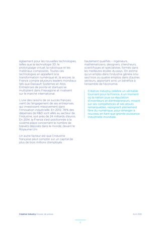 Créative Industry Dossier de presse Avril 2016
6
églaement pour les nouvelles technologies,
telles que la technologie 3D, le
prototypage virtuel, la robotique et les
matériaux composites. Toutes ces
technologies en appellent à la
transformation numérique et, là encore, la
France compte plusieurs leaders mondiaux
tels que Dassault Systèmes et Atos.
Entreprises de pointe et startups se
multiplient dans l’Hexagone et rivalisent
sur le marché international.
L’une des raisons de ce succès français
vient de l’engagement de ses entreprises,
qui investissent massivement dans
l’innovation industrielle. En 2012, 78 % des
dépenses de R&D sont allés au secteur de
l’industrie, soit près de 24 milliards d’euros.
En 2014, la France s’est positionnée à la
sixième place concernant le nombre de
brevets déposés dans le monde, devant le
Royaume-Uni.
Un autre facteur est que l’industrie
française peut compter sur un capital de
plus de trois millions d’employés
hautement qualifiés – ingénieurs,
mathématiciens, designers, chercheurs,
scientifiques et spécialistes, formés dans
les meilleures écoles du pays. On estime
qu’un emploi dans l’industrie génère à lui
seul trois ou quatre emplois dans d’autres
secteurs, apportant ainsi un bénéfice à
l’ensemble de l’économie.
Créative Industry célèbre un véritable
tournant pour la France, à un moment
où la nation joue sa réputation
d’inventeurs et d’entrepreneurs, misant
sur ses compétences et ses atouts
remarquables, rejoignant pleinement
l’ère du numérique, pour émerger à
nouveau en tant que grande puissance
industrielle mondiale.
 