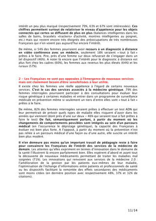 11/14
intérêt un peu plus marqué (respectivement 70%, 63% et 67% sont intéressées). Ces
chiffres permettent surtout de relativiser le niveau d’appétence pour les objets
connectés qui certes se diffusent de plus en plus (balances intelligentes dans les
salles de bains, bracelets «trackers» d'activité, montres intelligentes au poignet,
etc.) mais qui restent encore très éloignés des préoccupations de très nombreuses
Françaises qui n’en voient pas aujourd’hui encore l’intérêt.
De même, si 54% des femmes pourraient avoir recours à un diagnostic à distance
en vidéo conférence avec un médecin, seulement 18% seraient « tout à fait »
prêtes à le faire. Pire, près d’une femme sur deux refuserait de s’engager dans un
tel dispositif (46%). A noter là encore que l’intérêt pour le diagnostic à distance est
plus fort chez les cadres (60%), les femmes aux revenus les plus élevés (64%) et les
ruraux (57%).
2 - Les Françaises ne sont pas opposées à l’émergence de nouveaux services
mais ont clairement besoin d’être sensibilisées à leur utilité.
Il existe chez les femmes une réelle appétence à l’égard de certains nouveaux
services. C’est le cas des services associés à la médecine génétique. 79% des
femmes interrogées pourraient participer à des consultations pour évaluer leur
risque génétique à certaines maladies et entrer dans un programme de surveillance
médicale en prévention même si seulement un tiers d’entre elles sont « tout à fait »
prêtes à le faire.
De même, 82% des femmes interrogées seraient prêtes à effectuer un test ADN qui
leur permettrait de prévoir quels types de maladie elles risquent d’avoir dans les
années qui viennent (dont près d’une sur deux - 46% qui seraient tout à fait prêtes à
faire le test) De fait, sémantiquement parlant, à partir du moment où les
changements de comportements possibles sont intégrés au sein d’un parcours
médical (en l’occurrence le dépistage génétique), la capacité des Françaises à
évoluer est bien plus forte. A l’opposé, à partir du moment où la prévention n’est
pas reliée à un parcours médical d’une façon ou d’une autre, elle suscite un intérêt
bien plus modéré.
Il n’en demeure pas moins qu’un important travail de pédagogie reste à faire
pour convaincre les Françaises de l’intérêt des services de la médecine de
demain. Les attentes qu’elles expriment en termes d’innovation dans le domaine de
la santé l’illustrent là encore parfaitement bien. Elles espèrent d’abord et avant tout
la découverte de nouveaux médicaments permettant de traiter les maladies mal
soignées (71%). Les innovations qui renvoient aux services de la médecine 2.0 :
l’amélioration de la gestion par les patients eux-mêmes de leur maladie,
l’optimisation de l’échange d’informations entre patients et professionnels de santé
ou les dispositifs facilitant la remontée des effets secondaires des médicaments
sont moins citées (en dernière position avec respectivement 48%, 37% et 32% de
citations).
 