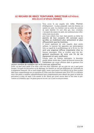13/14
LE REGARD DE BRICE TEINTURIER, DIRECTEUR GÉNÉRAL
DÉLÉGUÉ D’IPSOS FRANCE
Nous avons là une enquête très riche. Premier
enseignement : la place prépondé- rante des femmes en
matière de santé. Les femmes sont au centre du système
de santé familial. Ce sont elles qui, mas- sivement,
s’occupent des enjeux de santé, non seulement pour elles-
même mais encore plus
pour leurs enfants, leur mari, leurs parents ou même les
parents de leur conjoint. On constate aussi
qu’elles se mobilisent plus activement et plus
efficacement que les hommes.
Il ressort également de cette enquête, deux points
saillants. Le premier fait apparaître une préoccupation
forte au regard de la problématique de la fin de vie. On
sent une angoisse diffuse importante chez les
femmes interrogées. Elles se révèlent aussi très lar-
gement soucieuses de vivre une fin de vie
dignement et sans souffrance.
Ensuite, pour ces femmes interrogées, la deuxième
grande attente réside dans l’espoir de pouvoir trouver des
traitements qui soient efficaces dans la guérison d’un
certain nombre de maladies qui ne le sont pas aujourd’hui.
Enfin, on peut aussi parler d’un autre volet tout aussi important, qui est celui de voir à quel point
lorsque l’on parle de prévention ou de dépistage, les femmes ne sont pas différentes de l’ensemble de
la population française. On se rend compte égale- ment à quel point il est difficile de les faire évoluer
dans leurs comportements sur ces questions-là. Elles sont ainsi seulement entre 20 et 25% à se déclarer
tout à fait prêtes à modifier substantiellement leurs comportements pour obtenir des gains en terme de
prévention et donc de santé. Cela montre la fai- blesse qui existe encore dans le lien entre la pré-
vention et le bénéfice que l’on pense pouvoir en reti- rer à court ou moyen termes.
 