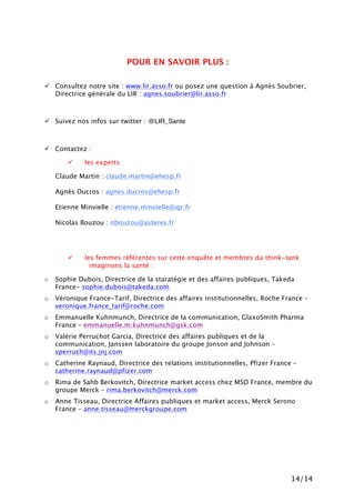14/14
POUR EN SAVOIR PLUS :
! Consultez notre site : www.lir.asso.fr ou posez une question à Agnès Soubrier,
Directrice générale du LIR : agnes.soubrier@lir.asso.fr
! Suivez nos infos sur twitter : @LIR_Sante
! Contactez :
! les experts
Claude Martin : claude.martin@ehesp.fr
Agnès Ducros : agnes.ducros@ehesp.fr
Etienne Minvielle : etienne.minvielle@igr.fr
Nicolas Bouzou : nbouzou@asteres.fr
! les femmes référentes sur cette enquête et membres du think-tank
imaginons la santé :
o Sophie Dubois, Directrice de la staratégie et des affaires publiques, Takeda
France- sophie.dubois@takeda.com
o Véronique France-Tarif, Directrice des affaires institutionnelles, Roche France –
veronique.france_tarif@roche.com
o Emmanuelle Kuhnmunch, Directrice de la communication, GlaxoSmith Pharma
France – emmanuelle.m.kuhnmunch@gsk.com
o Valérie Perruchot Garcia, Directrice des affaires publiques et de la
communication, Janssen laboratoire du groupe Jonson and Johnson –
vperruch@its.jnj.com
o Catherine Raynaud, Directrice des relations institutionnelles, Pfizer France –
catherine.raynaud@pfizer.com
o Rima de Sahb Berkovitch, Directrice market access chez MSD France, membre du
groupe Merck – rima.berkovitch@merck.com
o Anne Tisseau, Directrice Affaires publiques et market access, Merck Serono
France – anne.tisseau@merckgroupe.com
 