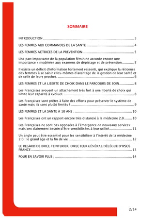 2/14
SOMMAIRE
INTRODUCTION ............................................................................................ 3
LES FEMMES AUX COMMANDES DE LA SANTE ................................................ 4
LES FEMMES ACTRICES DE LA PREVENTION.................................................... 5
Une part importante de la population féminine accorde encore une
importance « modérée» aux examens de dépistage et de prévention ............ 5
Il existe un déficit d'information fortement ressenti, qui explique la réticence
des femmes à se saisir elles-mêmes d’avantage de la gestion de leur santé et
de celle de leurs proches. ............................................................................. 6
LES FEMMES ET LA LIBERTE DE CHOIX DANS LE PARCOURS DE SOIN............... 8
Les Françaises avouent un attachement très fort à une liberté de choix qui
limite leur capacité à évoluer. ....................................................................... 8
Les Françaises sont prêtes à faire des efforts pour préserver le système de
santé mais ils sont plutôt limités ! ................................................................ 9
LES FEMMES ET LA SANTE A 10 ANS : .......................................................... 10
Les Françaises ont un rapport encore très distancié à la médecine 2.0........ 10
Les Françaises ne sont pas opposées à l’émergence de nouveaux services
mais ont clairement besoin d’être sensibilisées à leur utilité....................... 11
Un angle peut être essentiel pour les sensibiliser à l’intérêt de la médecine
2.0 : le grand âge et la fin de vie ................................................................ 12
LE REGARD DE BRICE TEINTURIER, DIRECTEUR GÉNÉRAL DÉLÉGUÉ D’IPSOS
FRANCE ...................................................................................................... 13
POUR EN SAVOIR PLUS : .............................................................................. 14
 