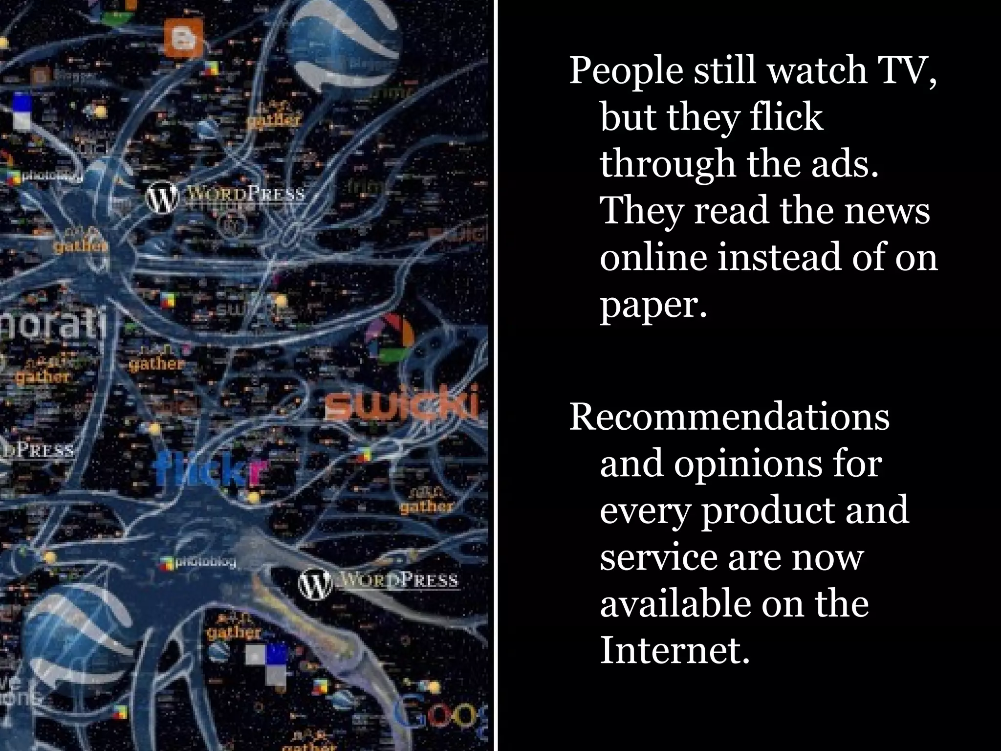 People still watch TV, but they flick through the ads. They read the news online instead of on paper.  Recommendations and opinions for every product and service are now available on the Internet. 