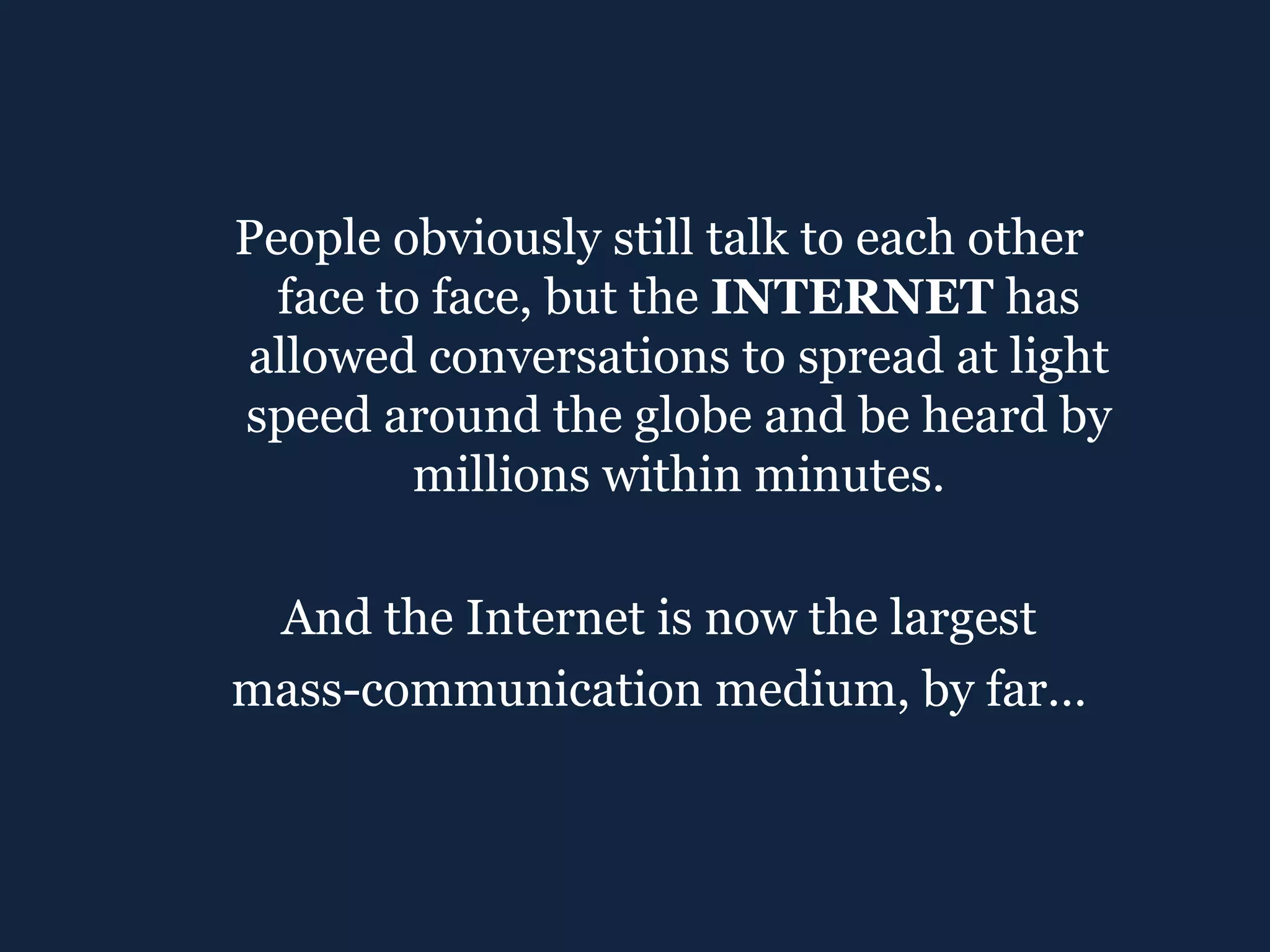 People obviously still talk to each other face to face, but the  INTERNET  has allowed conversations to spread at light speed around the globe and be heard by millions within minutes. And the Internet is now the largest mass-communication medium, by far… 