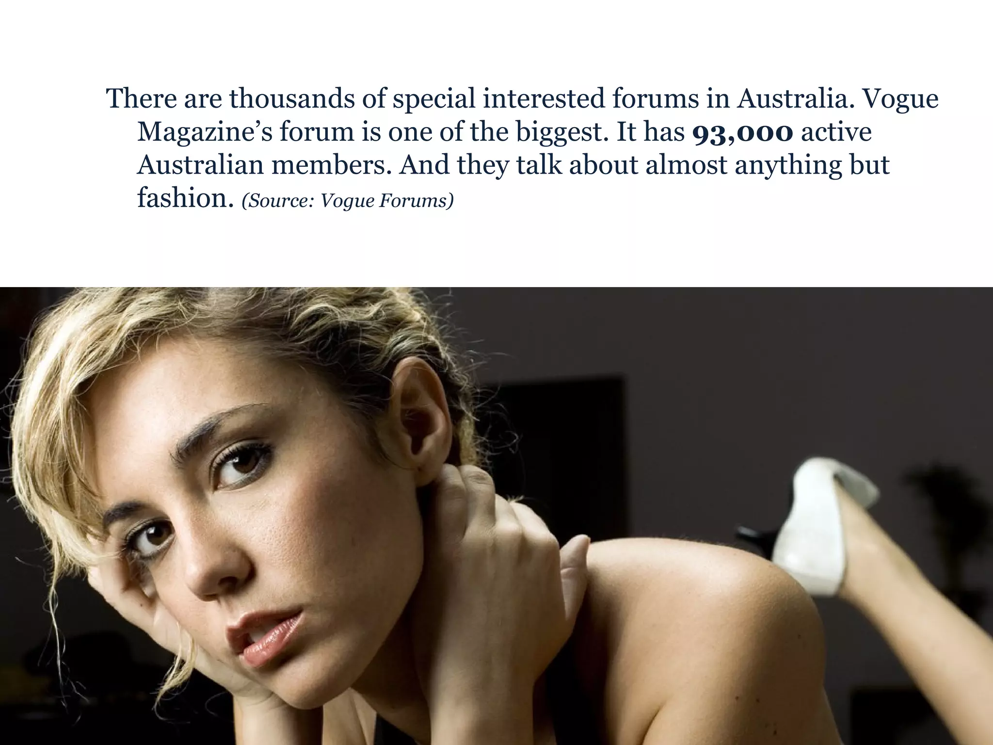 There are thousands of special interested forums in Australia. Vogue Magazine’s forum is one of the biggest. It has  93,000  active Australian members. And they talk about almost anything but fashion.  (Source: Vogue Forums) 