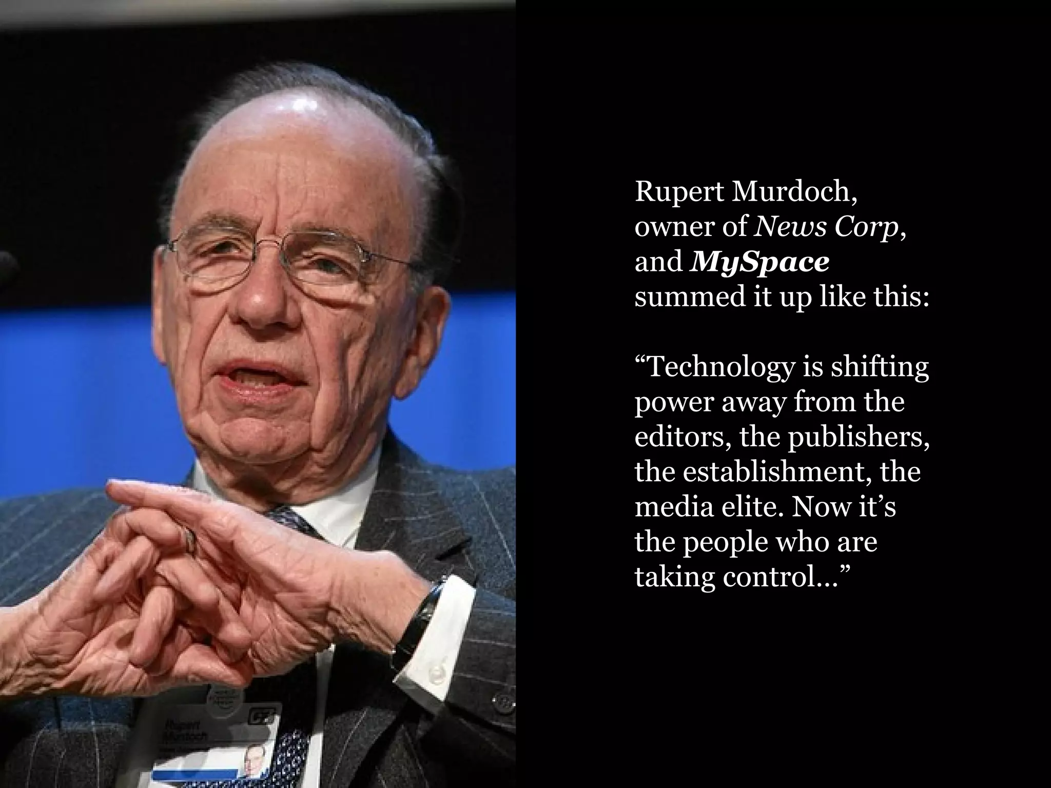 Rupert Murdoch, owner of  News Corp , and  MySpace  summed it up like this: “ Technology is shifting power away from the editors, the publishers, the establishment, the media elite. Now it’s the people who are taking control…” 