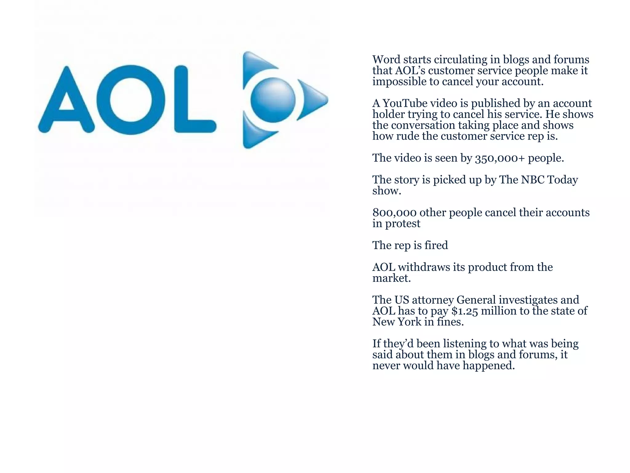 Word starts circulating in blogs and forums that AOL’s customer service people make it impossible to cancel your account. A YouTube video is published by an account holder trying to cancel his service. He shows the conversation taking place and shows how rude the customer service rep is. The video is seen by 350,000+ people. The story is picked up by The NBC Today show.  800,000 other people cancel their accounts in protest The rep is fired AOL withdraws its product from the market.  The US attorney General investigates and AOL has to pay $1.25 million to the state of New York in fines. If they’d been listening to what was being said about them in blogs and forums, it never would have happened. 